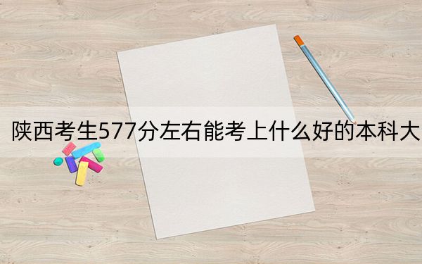 陕西考生577分左右能考上什么好的本科大学？（附带2022-2024年577录取大学名单）