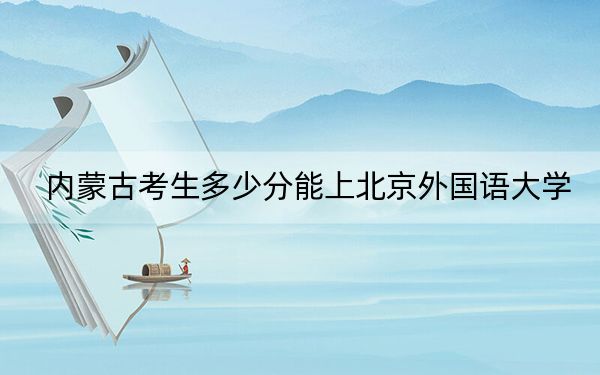 内蒙古考生多少分能上北京外国语大学？2024年文科录取分552分 理科投档线610分