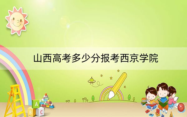山西高考多少分报考西京学院？2024年文科录取分419分 理科最低399分