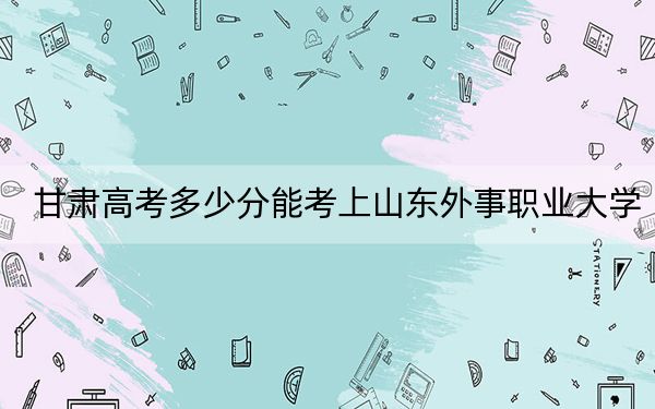 甘肃高考多少分能考上山东外事职业大学？附2022-2024年最低录取分数线