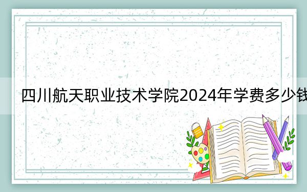四川航天职业技术学院2024年学费多少钱？每年5720元（各专业收费标准）