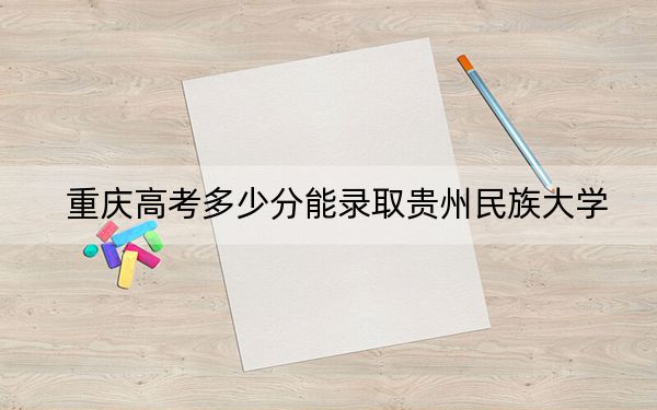 重庆高考多少分能录取贵州民族大学？2024年历史类最低499分 物理类501分