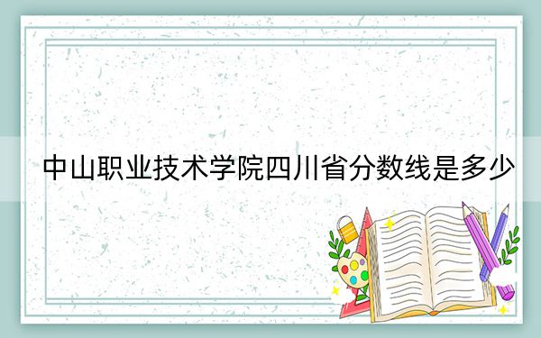 中山职业技术学院四川省分数线是多少？2025年四川考生参考