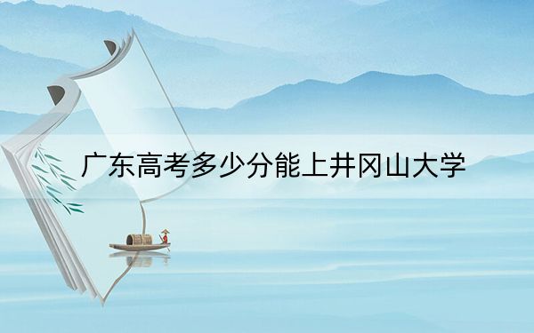 广东高考多少分能上井冈山大学?2024年历史类录取分510分 物理类最低502分