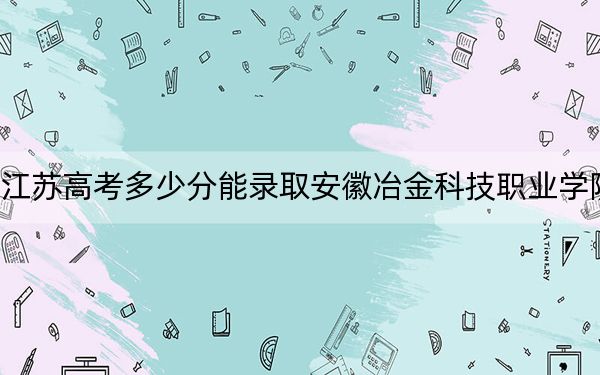 江苏高考多少分能录取安徽冶金科技职业学院？2024年历史类录取分327分 物理类录取分405分