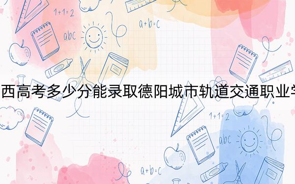 陕西高考多少分能录取德阳城市轨道交通职业学院？2024年文科最低221分 理科投档线241分
