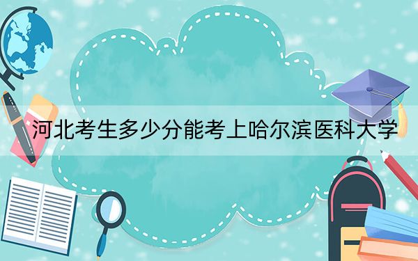 河北考生多少分能考上哈尔滨医科大学？2024年历史类最低574分 物理类投档线533分