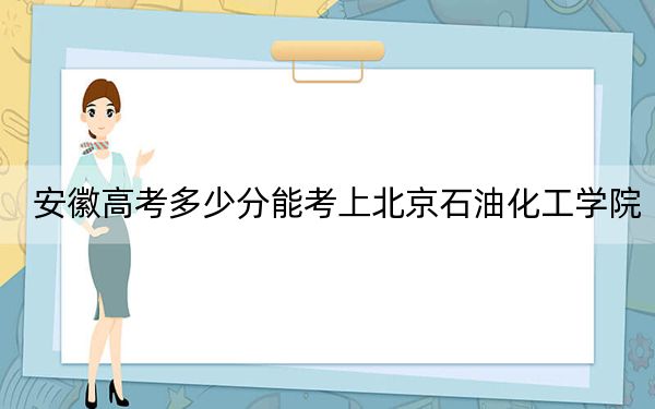 安徽高考多少分能考上北京石油化工学院？2024年历史类516分 物理类528分