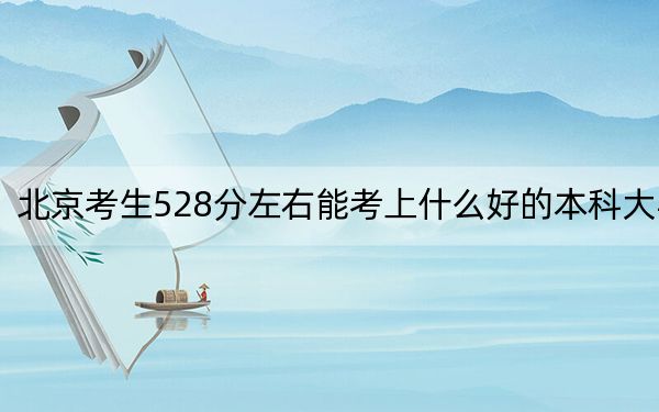 北京考生528分左右能考上什么好的本科大学?(附带2022-2024年528录取大学名单)