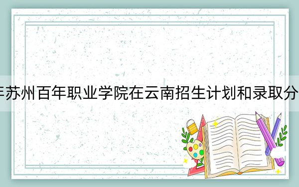 2024年苏州百年职业学院在云南招生计划和录取分数线是多少?云南考生2025年参考