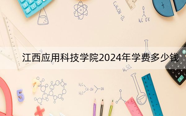 江西应用科技学院2024年学费多少钱？每年最低13000元最高25000元（各专业收费标准）