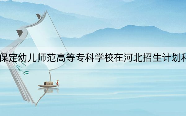 2024年保定幼儿师范高等专科学校在河北招生计划和学费是多少？录取分数线是多少？