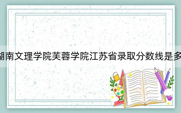湖南文理学院芙蓉学院江苏省录取分数线是多少？2025年江苏考生参考