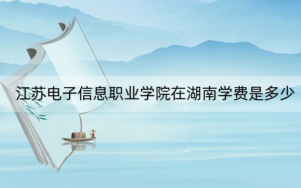 江苏电子信息职业学院在湖南学费是多少？招生计划？录取分数线是多少？