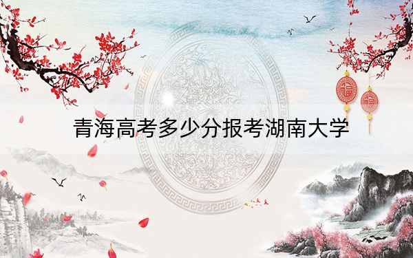 青海高考多少分报考湖南大学？附2022-2024年最低录取分数线