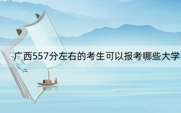 广西557分左右的考生可以报考哪些大学？（供2025年考生参考）