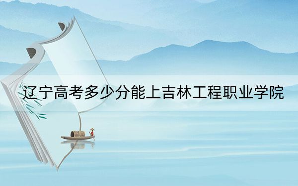 辽宁高考多少分能上吉林工程职业学院？附2022-2024年最低录取分数线