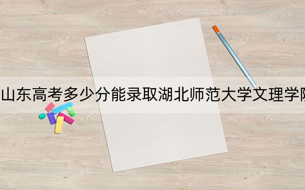 山东高考多少分能录取湖北师范大学文理学院？2024年综合录取分455分