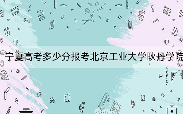 宁夏高考多少分报考北京工业大学耿丹学院?附2022-2024年最低录取分数线