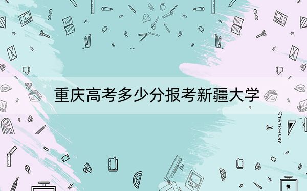 重庆高考多少分报考新疆大学？2024年历史类录取分545分 物理类投档线543分