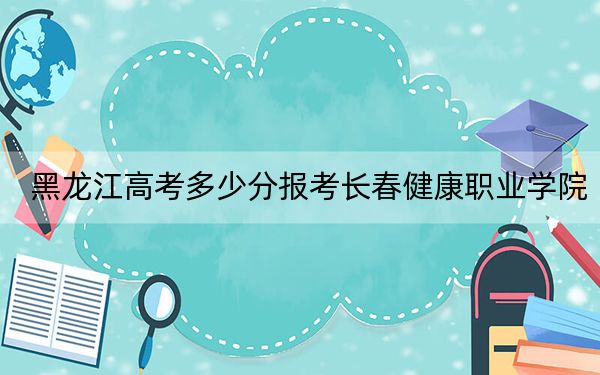 黑龙江高考多少分报考长春健康职业学院？附2022-2024年最低录取分数线
