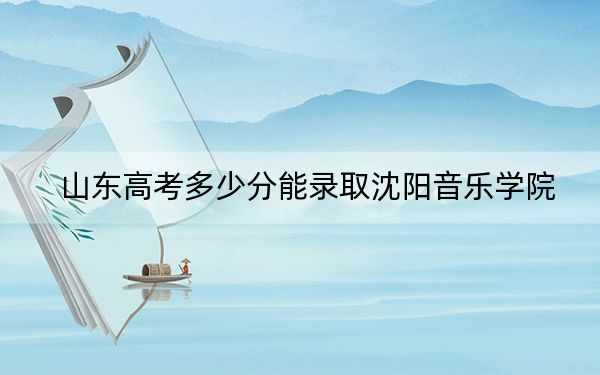 山东高考多少分能录取沈阳音乐学院？2024年综合最低495分