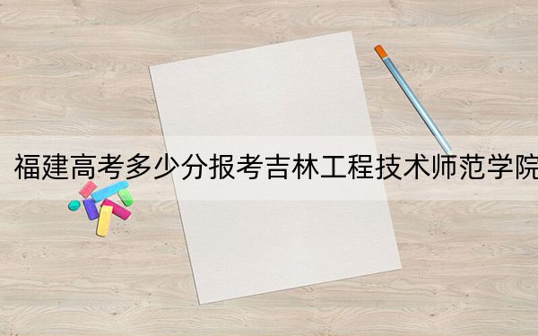 福建高考多少分报考吉林工程技术师范学院？2024年历史类录取分453分 物理类投档线503分