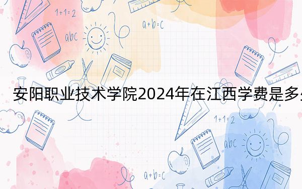安阳职业技术学院2024年在江西学费是多少?江西考生2025年参考