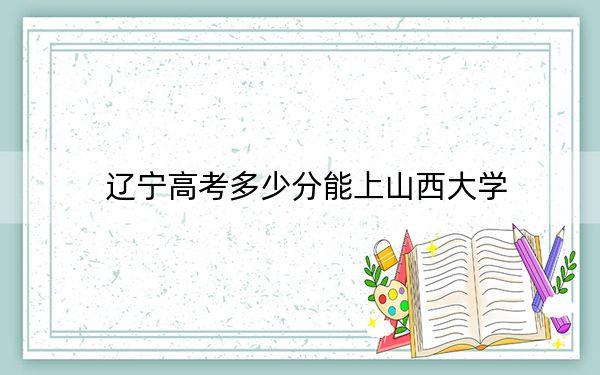 辽宁高考多少分能上山西大学?附2022-2024年院校投档线