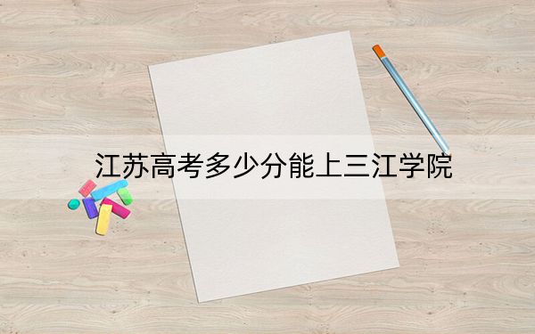 江苏高考多少分能上三江学院？2024年历史类录取分486分 物理类最低466分