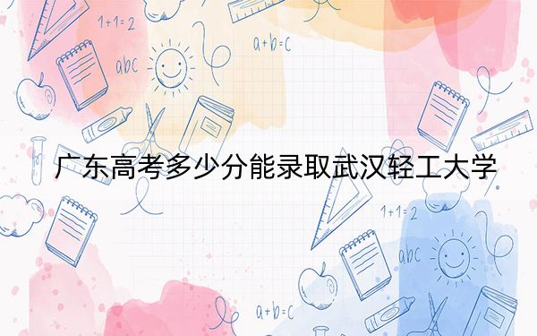 广东高考多少分能录取武汉轻工大学？附带近三年最低录取分数线