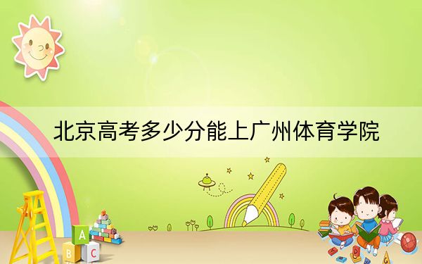 北京高考多少分能上广州体育学院？2024年综合最低分487分