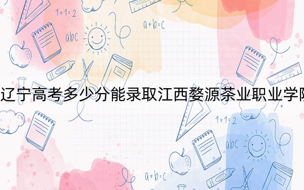 辽宁高考多少分能录取江西婺源茶业职业学院？附2022-2024年最低录取分数线