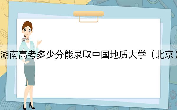 湖南高考多少分能录取中国地质大学（北京）？附带近三年最低录取分数线