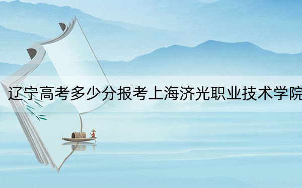 辽宁高考多少分报考上海济光职业技术学院？2024年历史类投档线256分 物理类304分