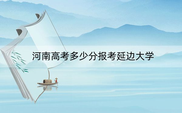 河南高考多少分报考延边大学？附2022-2024年院校最低投档线