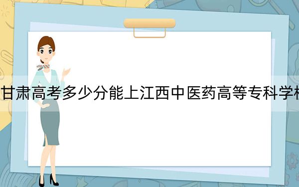 甘肃高考多少分能上江西中医药高等专科学校？附2022-2024年最低录取分数线