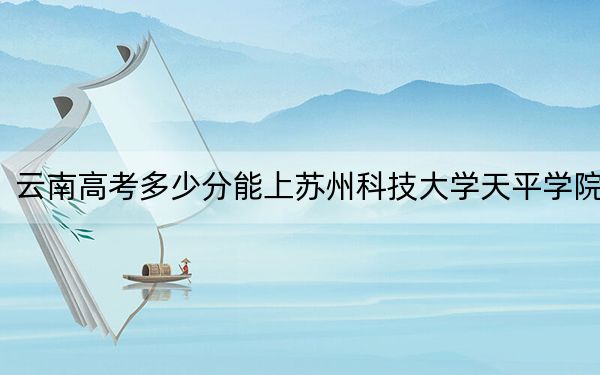 云南高考多少分能上苏州科技大学天平学院？附2022-2024年最低录取分数线
