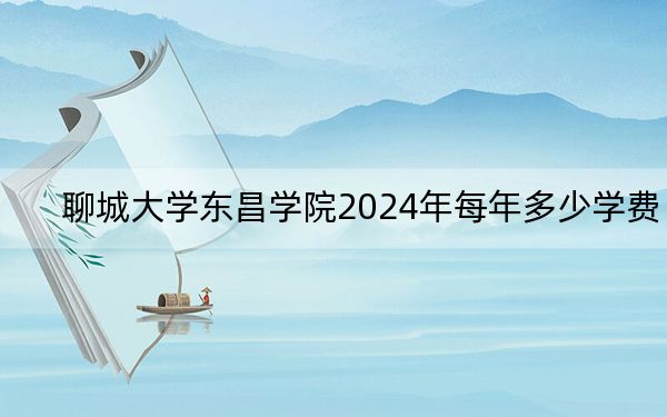 聊城大学东昌学院2024年每年多少学费？每年15600元（供广东考生参考）