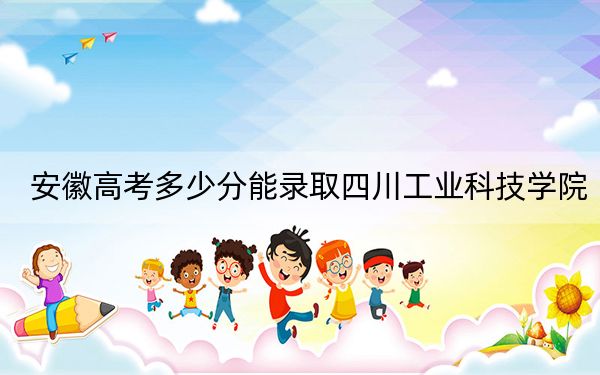 安徽高考多少分能录取四川工业科技学院？2024年历史类最低471分 物理类录取分481分
