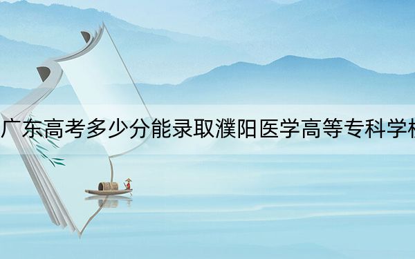 广东高考多少分能录取濮阳医学高等专科学校？2024年历史类最低369分 物理类最低387分