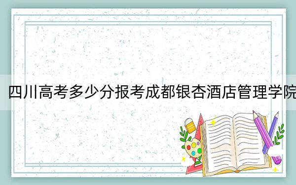 四川高考多少分报考成都银杏酒店管理学院？附2022-2024年最低录取分数线