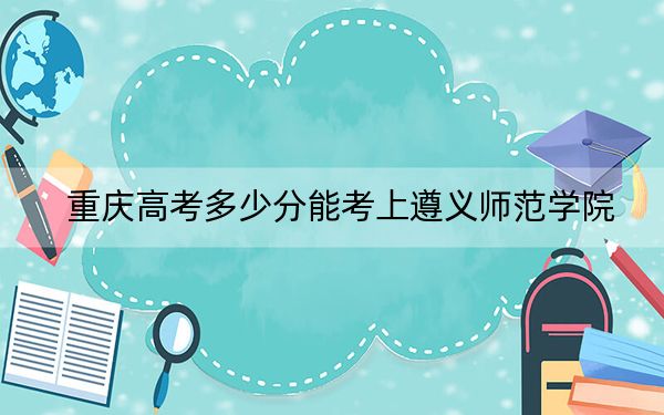 重庆高考多少分能考上遵义师范学院？2024年历史类最低515分 物理类最低497分
