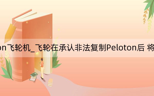 peloton飞轮机_飞轮在承认非法复制Peloton后 将关闭其虚拟课程