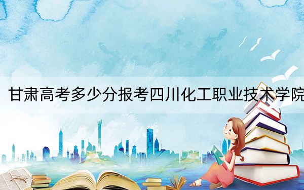甘肃高考多少分报考四川化工职业技术学院？2024年历史类录取分363分 物理类录取分349分