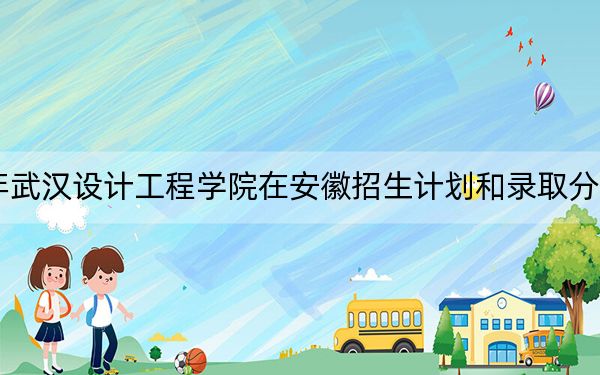 2024年武汉设计工程学院在安徽招生计划和录取分数线是多少？安徽考生2025年参考
