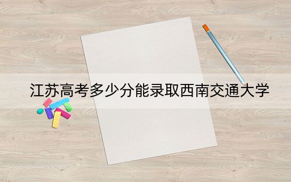 江苏高考多少分能录取西南交通大学？附2022-2024年院校投档线