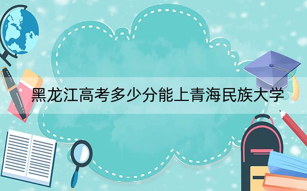 黑龙江高考多少分能上青海民族大学？附2022-2024年最低录取分数线