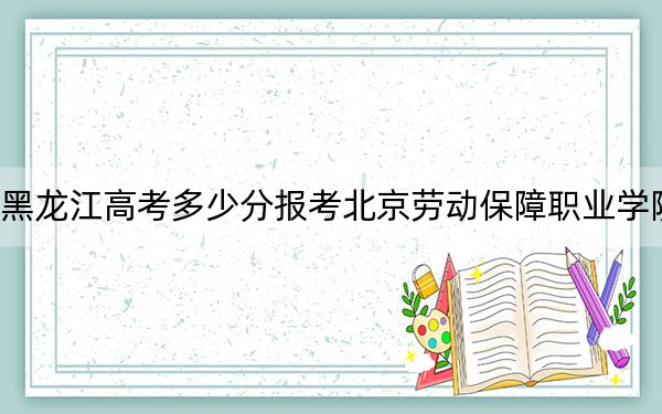 黑龙江高考多少分报考北京劳动保障职业学院？附2022-2024年最低录取分数线