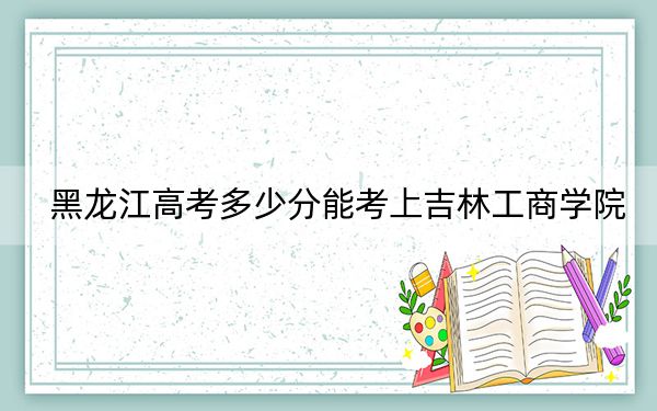 黑龙江高考多少分能考上吉林工商学院？附2022-2024年最低录取分数线